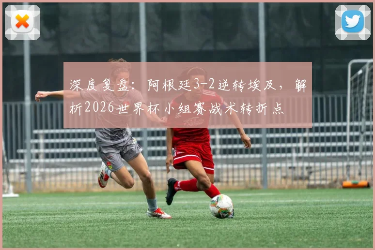 深度复盘:阿根廷3-2逆转埃及,解析2026世界杯小组赛战术转折点