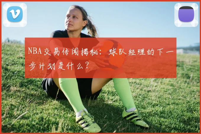 NBA交易传闻揭秘:球队经理的下一步计划是什么?