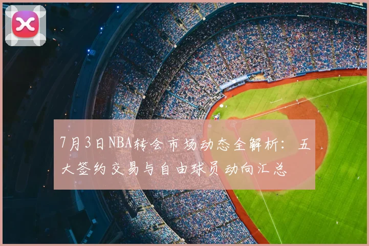 7月3日NBA转会市场动态全解析：五大签约交易与自由球员动向汇总