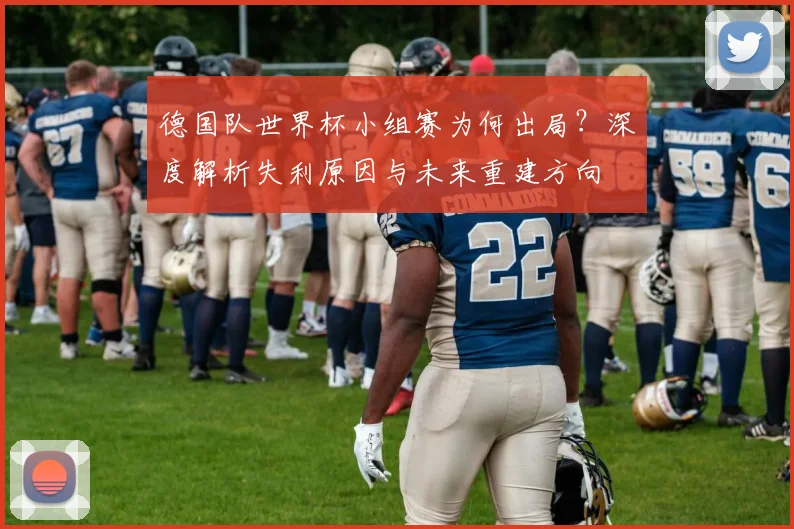 德国队世界杯小组赛为何出局？深度解析失利原因与未来重建方向