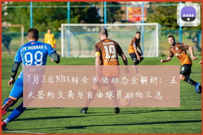 7月3日NBA转会市场动态全解析:五大签约交易与自由球员动向汇总