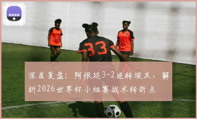 深度复盘:阿根廷3-2逆转埃及,解析2026世界杯小组赛战术转折点